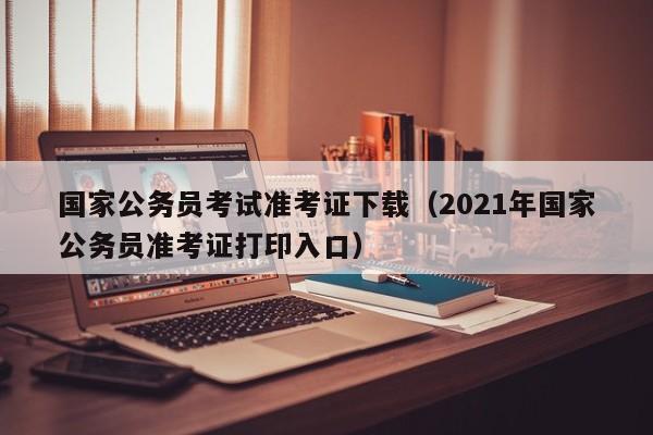 国家公务员考试准考证下载（2021年国家公务员准考证打印入口）