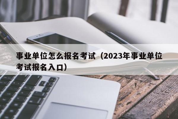 事业单位怎么报名考试（2023年事业单位考试报名入口）