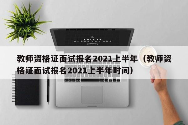 教师资格证面试报名2021上半年（教师资格证面试报名2021上半年时间）