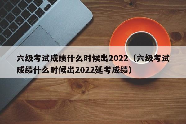 六级考试成绩什么时候出2022（六级考试成绩什么时候出2022延考成绩）