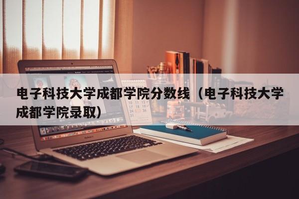 电子科技大学成都学院分数线（电子科技大学成都学院录取）