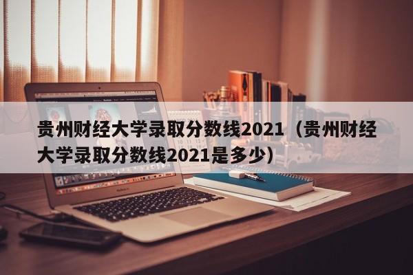 贵州财经大学录取分数线2021（贵州财经大学录取分数线2021是多少）