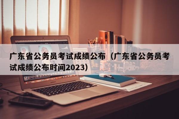 广东省公务员考试成绩公布（广东省公务员考试成绩公布时间2023）