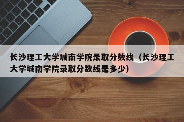 长沙理工大学城南学院录取分数线（长沙理工大学城南学院录取分数线是多少）