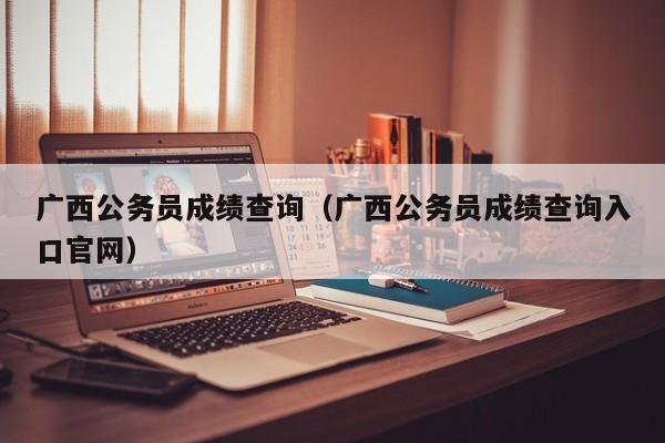 广西公务员成绩查询（广西公务员成绩查询入口官网）