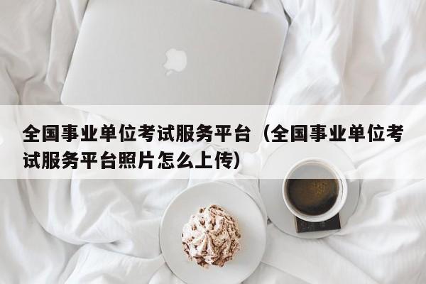 全国事业单位考试服务平台（全国事业单位考试服务平台照片怎么上传）