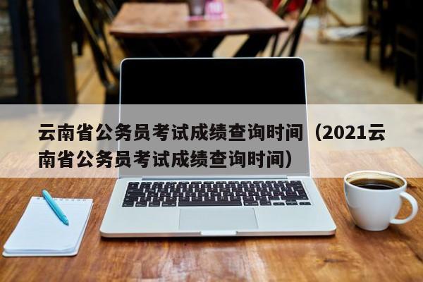 云南省公务员考试成绩查询时间（2021云南省公务员考试成绩查询时间）