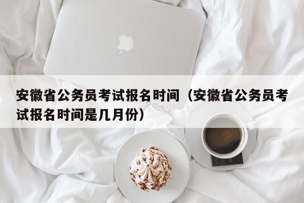 安徽省公务员考试报名时间（安徽省公务员考试报名时间是几月份）