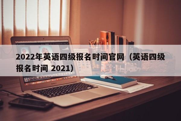 2022年英语四级报名时间官网（英语四级报名时间 2021）