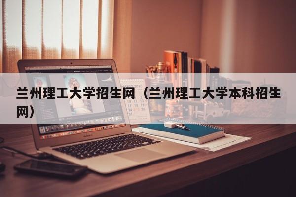 兰州理工大学招生网（兰州理工大学本科招生网）