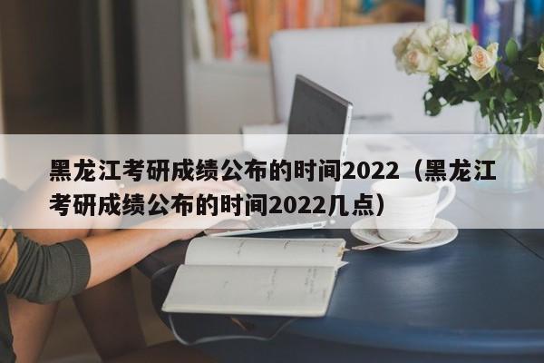 黑龙江考研成绩公布的时间2022（黑龙江考研成绩公布的时间2022几点）