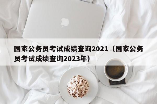 国家公务员考试成绩查询2021（国家公务员考试成绩查询2023年）