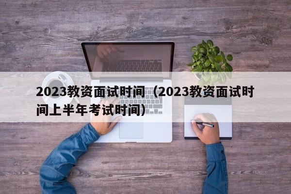 2023教资面试时间（2023教资面试时间上半年考试时间）