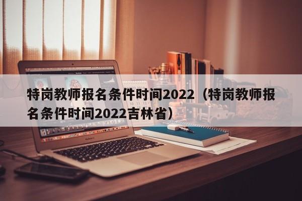 特岗教师报名条件时间2022（特岗教师报名条件时间2022吉林省）