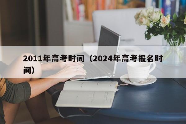 2011年高考时间（2024年高考报名时间）