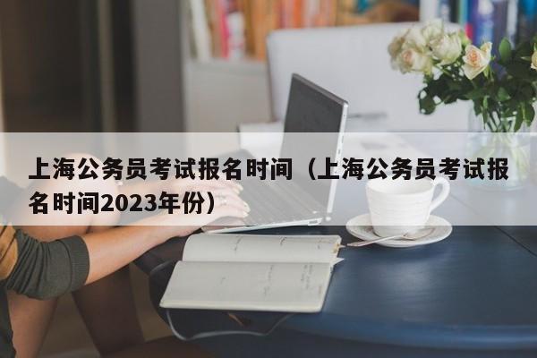 上海公务员考试报名时间（上海公务员考试报名时间2023年份）