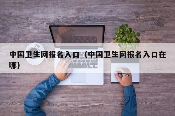 中国卫生网报名入口（中国卫生网报名入口在哪）