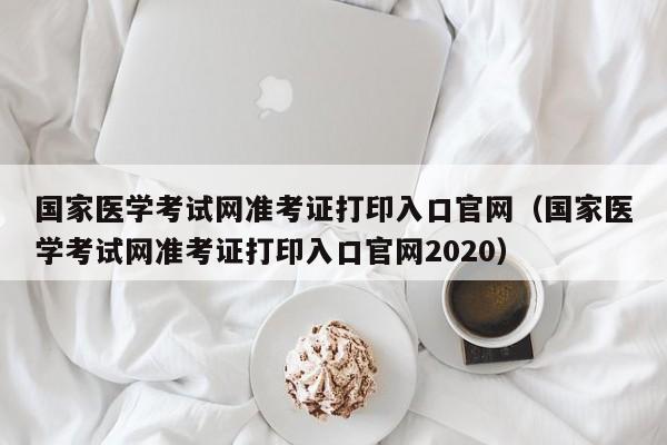 国家医学考试网准考证打印入口官网（国家医学考试网准考证打印入口官网2020）