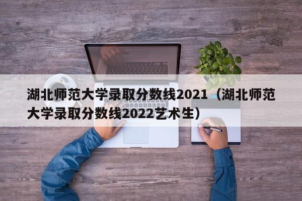 湖北师范大学录取分数线2021（湖北师范大学录取分数线2022艺术生）