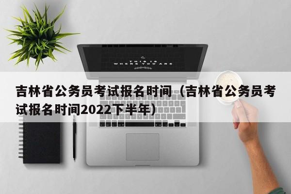 吉林省公务员考试报名时间（吉林省公务员考试报名时间2022下半年）