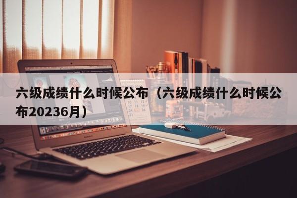 六级成绩什么时候公布（六级成绩什么时候公布20236月）