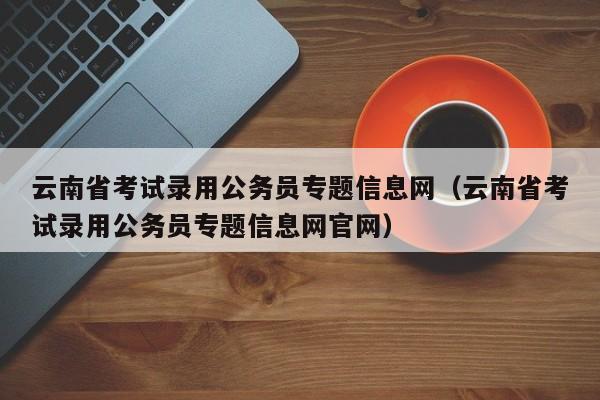 云南省考试录用公务员专题信息网（云南省考试录用公务员专题信息网官网）