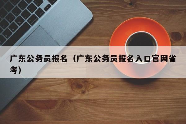 广东公务员报名（广东公务员报名入口官网省考）