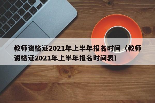 教师资格证2021年上半年报名时间（教师资格证2021年上半年报名时间表）