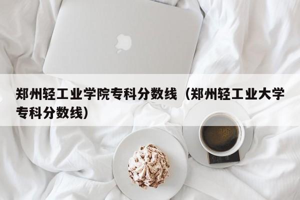 郑州轻工业学院专科分数线（郑州轻工业大学专科分数线）