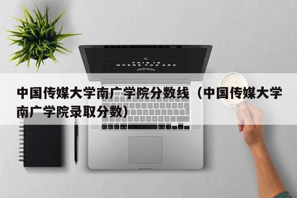 中国传媒大学南广学院分数线（中国传媒大学南广学院录取分数）