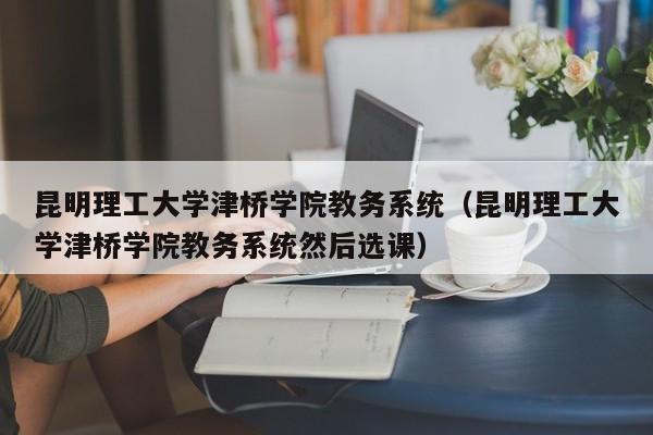 昆明理工大学津桥学院教务系统（昆明理工大学津桥学院教务系统然后选课）