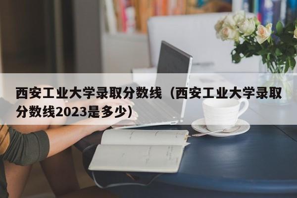 西安工业大学录取分数线（西安工业大学录取分数线2023是多少）