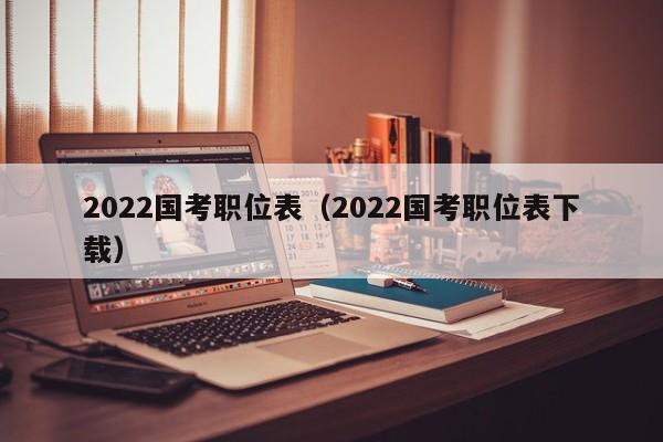 2022国考职位表（2022国考职位表下载）