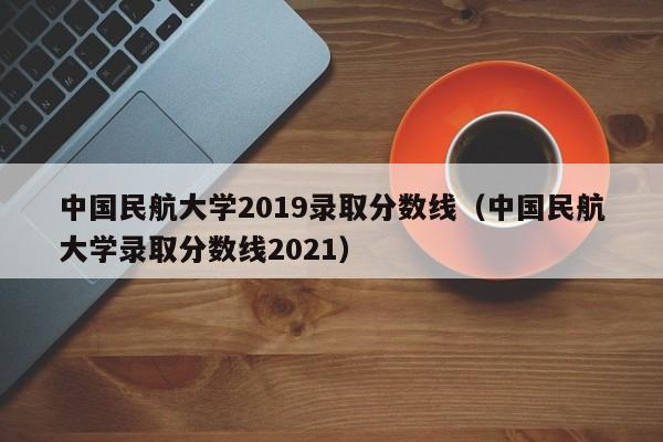 中国民航大学2019录取分数线（中国民航大学录取分数线2021）