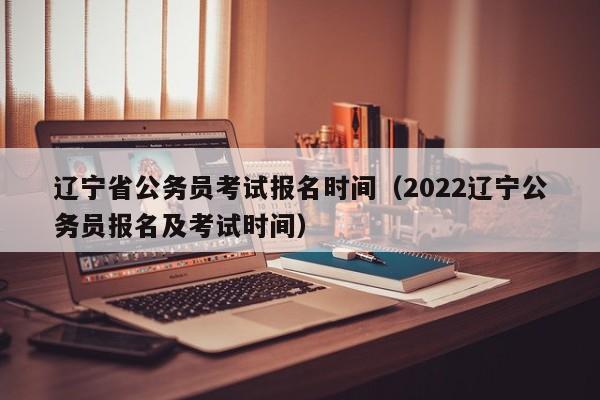 辽宁省公务员考试报名时间（2022辽宁公务员报名及考试时间）