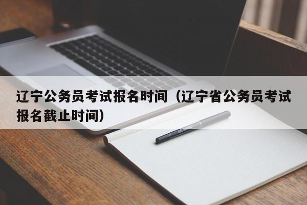 辽宁公务员考试报名时间（辽宁省公务员考试报名截止时间）