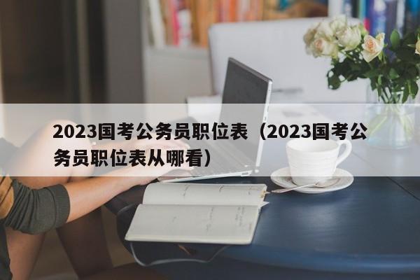 2023国考公务员职位表（2023国考公务员职位表从哪看）