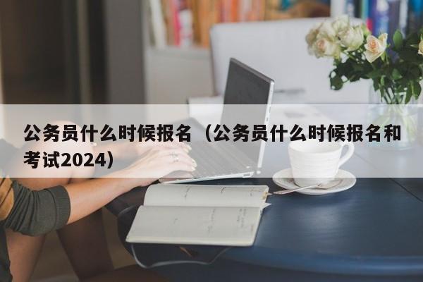 公务员什么时候报名（公务员什么时候报名和考试2024）