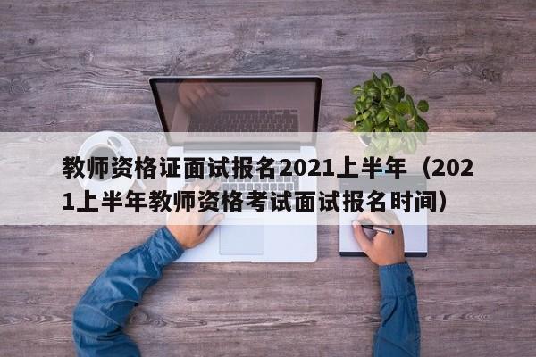 教师资格证面试报名2021上半年（2021上半年教师资格考试面试报名时间）