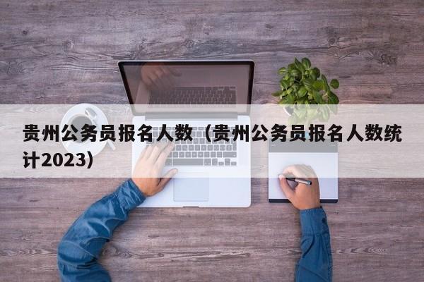 贵州公务员报名人数（贵州公务员报名人数统计2023）