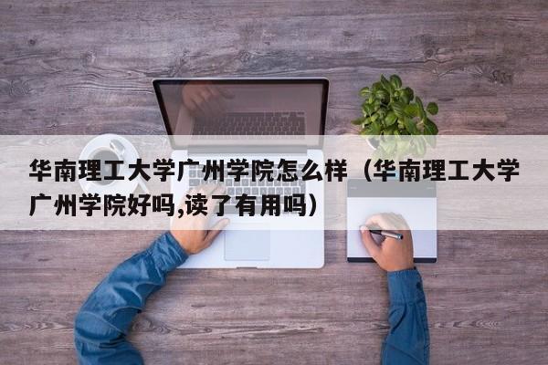 华南理工大学广州学院怎么样（华南理工大学广州学院好吗,读了有用吗）