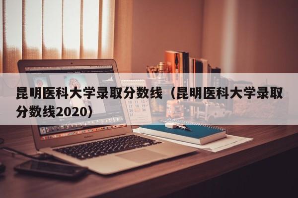 昆明医科大学录取分数线（昆明医科大学录取分数线2020）