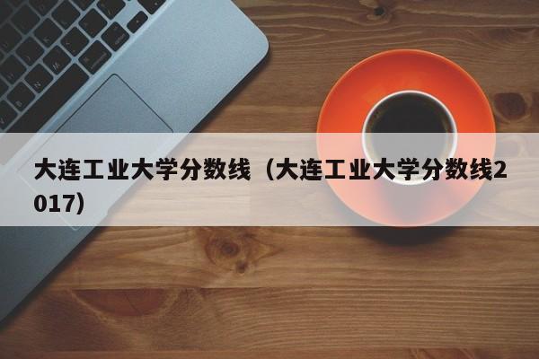 大连工业大学分数线（大连工业大学分数线2017）