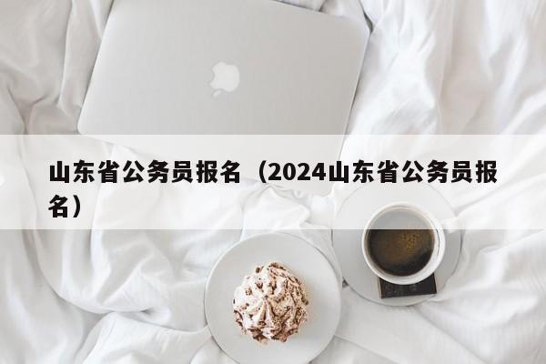 山东省公务员报名（2024山东省公务员报名）