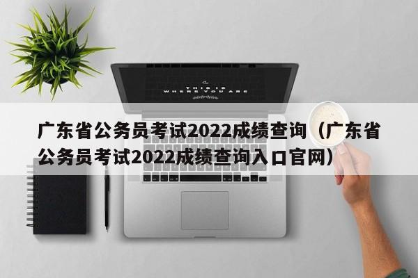 广东省公务员考试2022成绩查询（广东省公务员考试2022成绩查询入口官网）