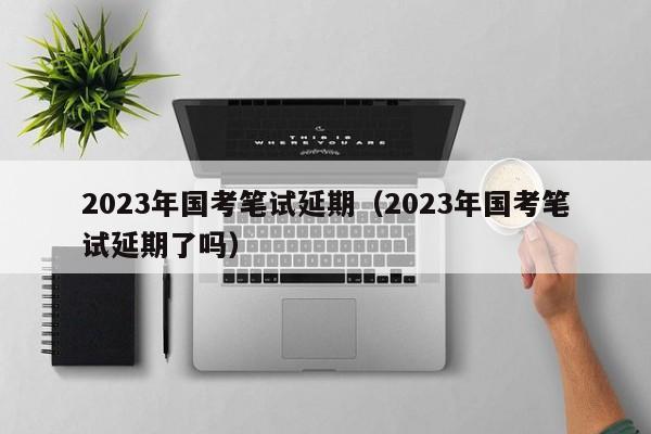 2023年国考笔试延期（2023年国考笔试延期了吗）