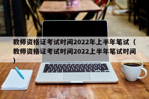 教师资格证考试时间2022年上半年笔试（教师资格证考试时间2022上半年笔试时间）