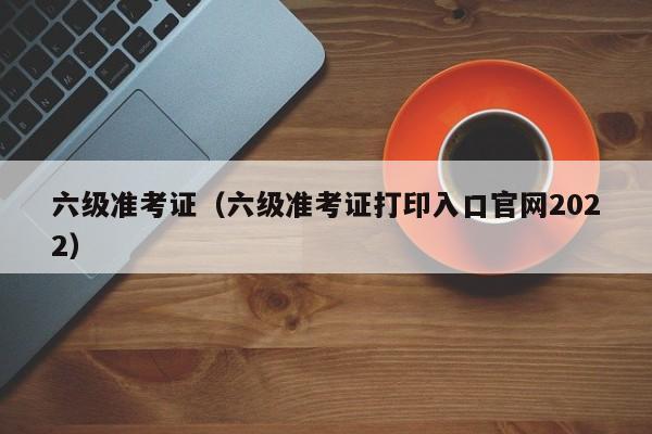 六级准考证（六级准考证打印入口官网2022）