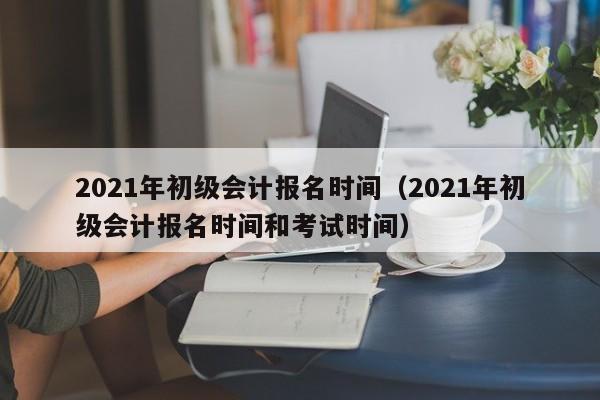 2021年初级会计报名时间（2021年初级会计报名时间和考试时间）