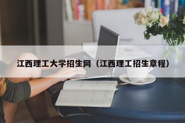 江西理工大学招生网（江西理工招生章程）